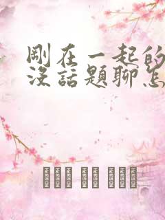 刚在一起的情侣没话题聊怎么办