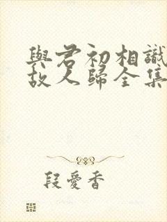 与君初相识恰似故人归全集