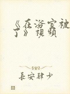 《在浴室被做爽了》视频