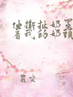 他撕扯奶罩揉搓着我的奶头