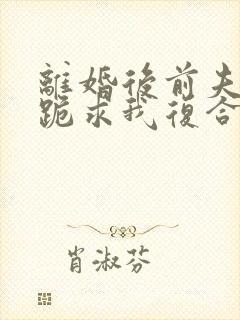 离婚后前夫夜夜跪求我复合免费阅读