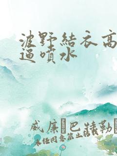 波野结衣高潮逼逼喷水