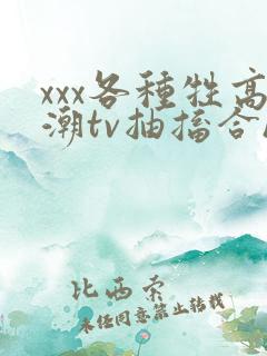 xxx各种牲高潮tv抽搐合hd