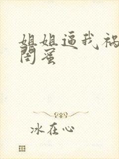 姐姐逼我祸害他闺蜜