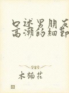 口述男朋友让我高潮的细节