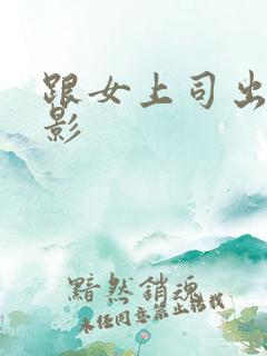 跟女上司出差电影