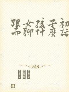 跟女孩子初次见面聊什么话题