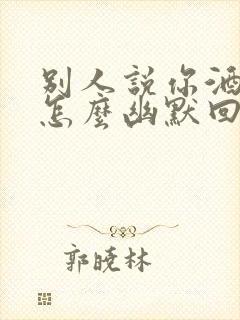 别人说你酒量好怎么幽默回复