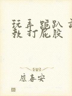 玩弄 跪趴 调教 打屁股