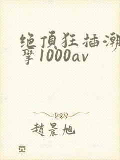绝顶狂插潮喷痉挛1000av