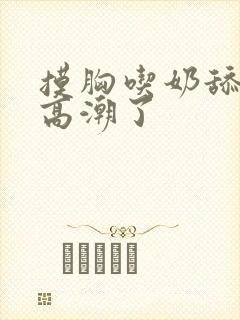 摸胸吃奶舔阴蒂高潮了