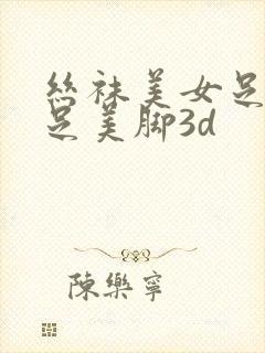 丝袜美女足淫美足美脚3d