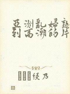 亚洲乱妇熟女爽到高潮的片