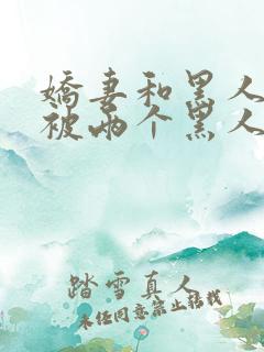 娇妻和黑人3p被两个黑人夹