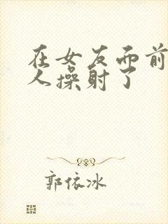在女友面前被男人操射了
