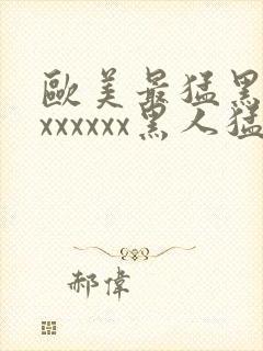 欧美最猛黑人xxxxxxx黑人猛交