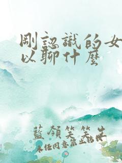 刚认识的女生可以聊什么