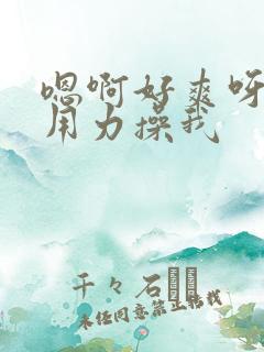 嗯啊好爽呀快点用力操我