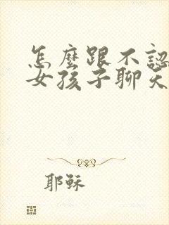 怎么跟不认识的女孩子聊天找话题