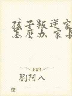 孩子叛逆家长该怎么办 家长如何教育孩子