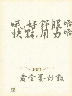 哦,好舒服啊,快点,用力啊