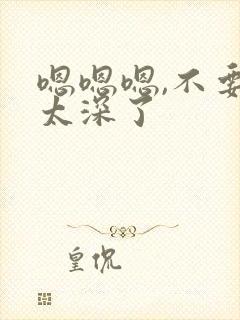 嗯嗯嗯,不要,太深了