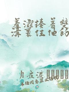 羞涩捧着双乳乳沟裹住他的小说