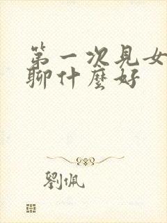 第一次见女孩子聊什么好