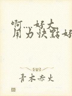 啊....好大用力快点好爽舒服..