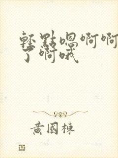 轻点嗯啊啊不要了啊哦