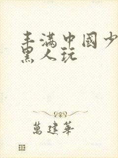 丰满中国少妇和黑人玩