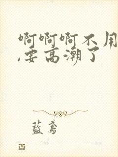 啊啊啊不用插了,要高潮了