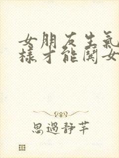 女朋友生气了怎样才能哄女朋友高兴