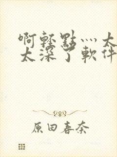 啊轻点灬太粗嗯太深了软件视频