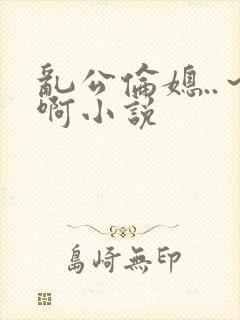 乱公伦媳..～啊小说