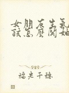 女朋友生气了应该怎么哄她开心