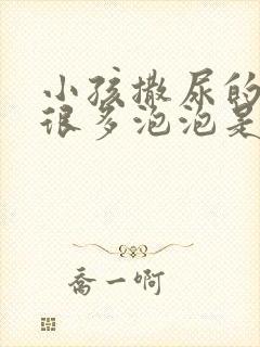 小孩撒尿的时候很多泡泡是什么原因