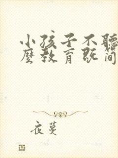 小孩子不听话怎么教育既简单有效