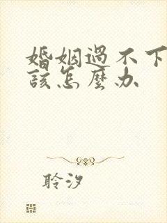 婚姻过不下去了该怎么办