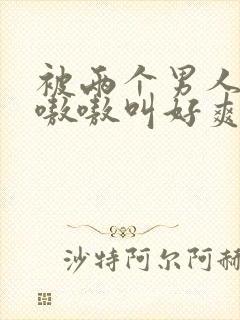 被两个男人躁得嗷嗷叫好爽