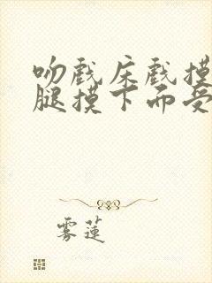 吻戏床戏摸胸摸腿摸下面受不了