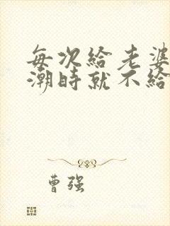 每次给老婆弄高潮时就不给她