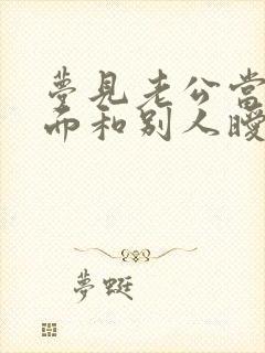 梦见老公当着我面和别人暧昧