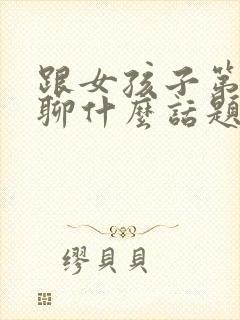 跟女孩子第一次聊什么话题