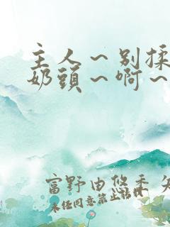 主人～别揉了～奶头～啊～嗯视频