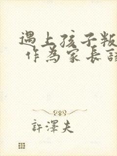 遇上孩子叛逆期 作为家长该怎么办