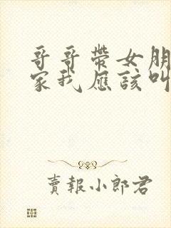 哥哥带女朋友回家我应该叫什么