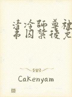 清冷师尊被疯徒弟囚禁后免费阅读