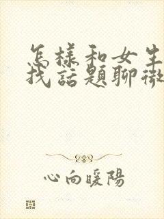 怎样和女生聊天找话题聊微信