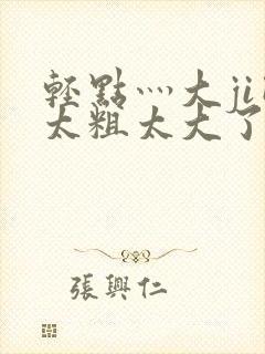 轻点灬大ji巴太粗太大了a